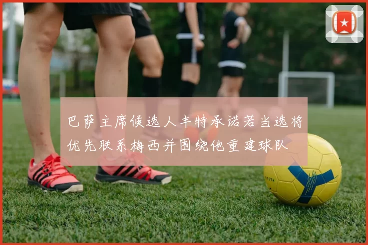 巴萨主席候选人丰特承诺若当选将优先联系梅西并围绕他重建球队